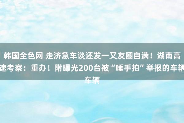 韩国全色网 走济急车谈还发一又友圈自满！湖南高速考察：重办！附曝光200台被“唾手拍”举报的车辆