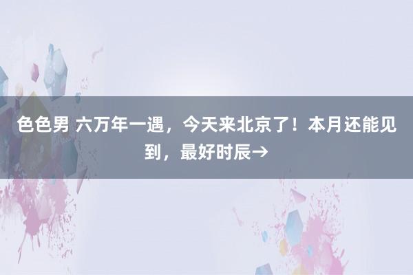 色色男 六万年一遇，今天来北京了！本月还能见到，最好时辰→