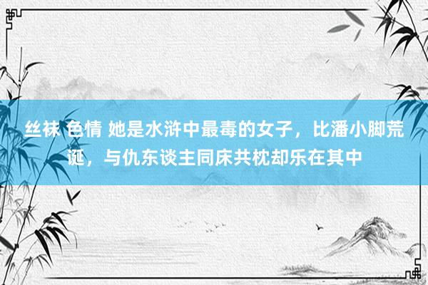 丝袜 色情 她是水浒中最毒的女子，比潘小脚荒诞，与仇东谈主同床共枕却乐在其中