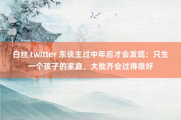 白丝 twitter 东谈主过中年后才会发现：只生一个孩子的家庭，大批齐会过得很好