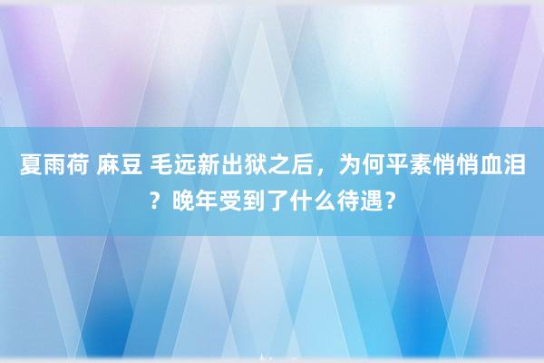 夏雨荷 麻豆 毛远新出狱之后，为何平素悄悄血泪？晚年受到了什么待遇？