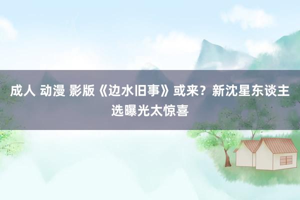 成人 动漫 影版《边水旧事》或来？新沈星东谈主选曝光太惊喜