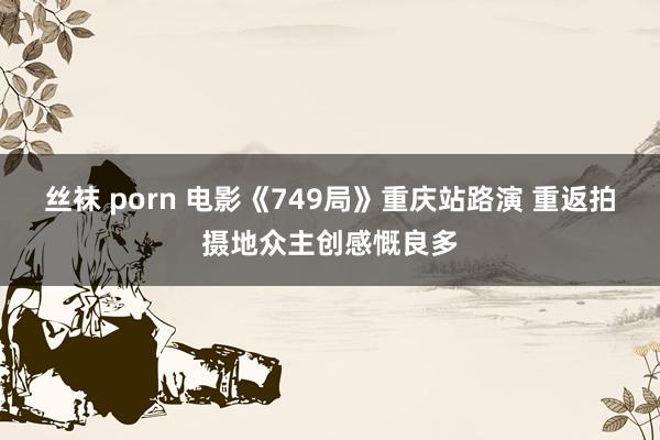 丝袜 porn 电影《749局》重庆站路演 重返拍摄地众主创感慨良多