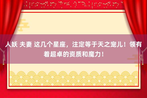 人妖 夫妻 这几个星座，注定等于天之宠儿！领有着超卓的资质和魔力！