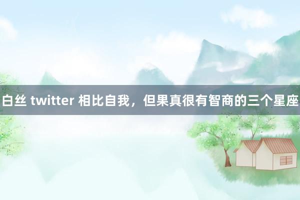 白丝 twitter 相比自我，但果真很有智商的三个星座