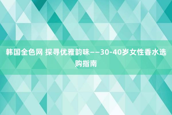 韩国全色网 探寻优雅韵味——30-40岁女性香水选购指南