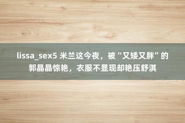 lissa_sex5 米兰这今夜，被“又矮又胖”的郭晶晶惊艳，衣服不显现却艳压舒淇