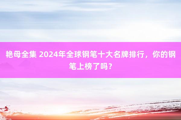 艳母全集 2024年全球钢笔十大名牌排行，你的钢笔上榜了吗？