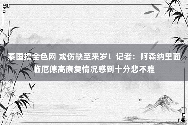 泰国撸全色网 或伤缺至来岁！记者：阿森纳里面临厄德高康复情况感到十分悲不雅