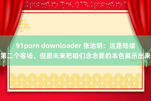 91porn downloader 张池明：这是陆续第二个客场，但愿未来把咱们念念要的本色展示出来