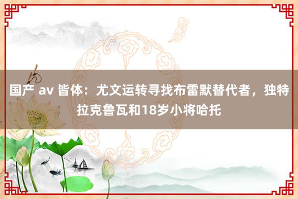 国产 av 皆体：尤文运转寻找布雷默替代者，独特拉克鲁瓦和18岁小将哈托