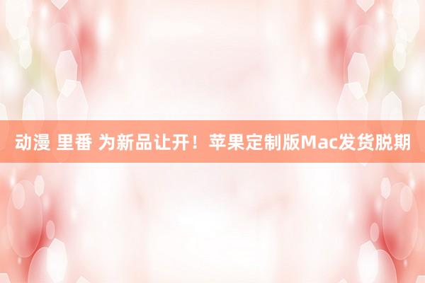 动漫 里番 为新品让开！苹果定制版Mac发货脱期