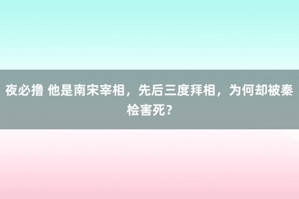 夜必撸 他是南宋宰相，先后三度拜相，为何却被秦桧害死？