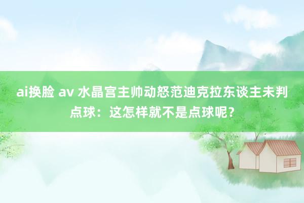 ai换脸 av 水晶宫主帅动怒范迪克拉东谈主未判点球：这怎样就不是点球呢？