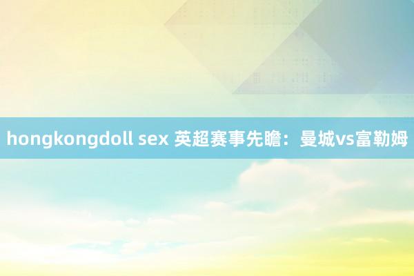 hongkongdoll sex 英超赛事先瞻：曼城vs富勒姆