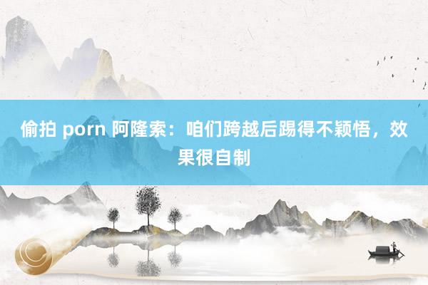 偷拍 porn 阿隆索：咱们跨越后踢得不颖悟，效果很自制