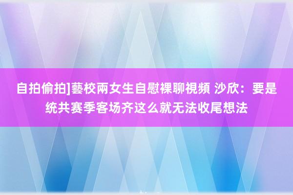 自拍偷拍]藝校兩女生自慰裸聊視頻 沙欣：要是统共赛季客场齐这么就无法收尾想法