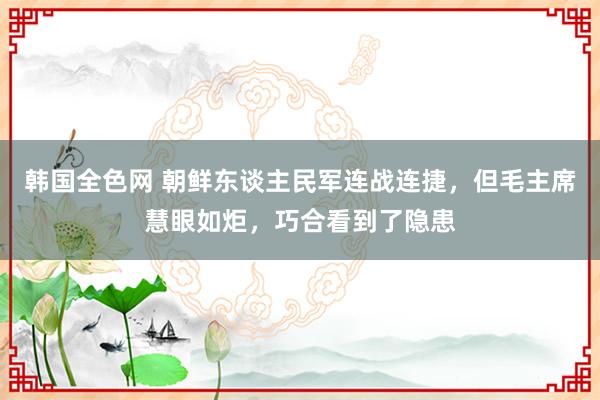 韩国全色网 朝鲜东谈主民军连战连捷，但毛主席慧眼如炬，巧合看到了隐患