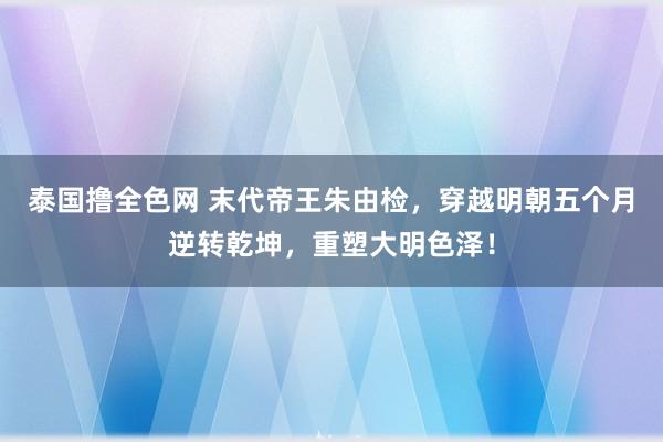 泰国撸全色网 末代帝王朱由检，穿越明朝五个月逆转乾坤，重塑大明色泽！