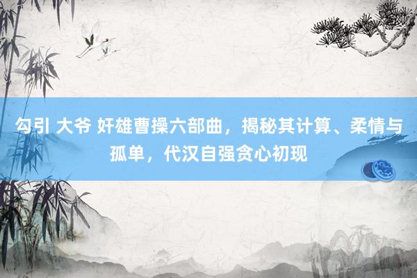 勾引 大爷 奸雄曹操六部曲，揭秘其计算、柔情与孤单，代汉自强贪心初现