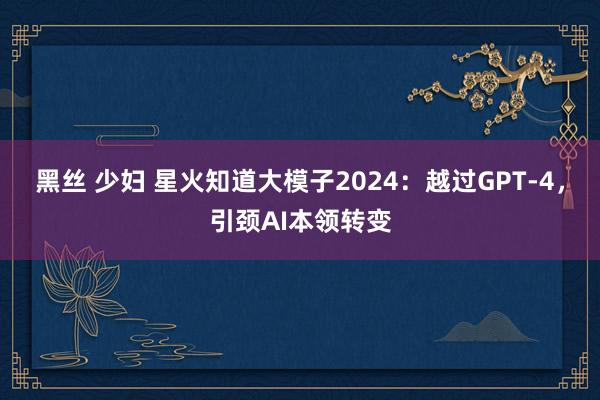 黑丝 少妇 星火知道大模子2024：越过GPT-4，引颈AI本领转变