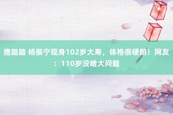 撸踏踏 杨振宁现身102岁大寿，体格很硬朗！网友：110岁没啥大问题