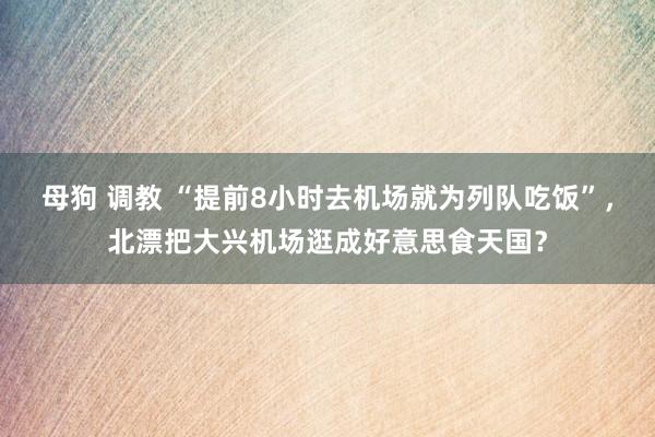 母狗 调教 “提前8小时去机场就为列队吃饭”，北漂把大兴机场逛成好意思食天国？