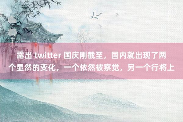 露出 twitter 国庆刚截至，国内就出现了两个显然的变化，一个依然被察觉，另一个行将上