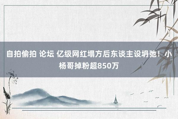 自拍偷拍 论坛 亿级网红塌方后东谈主设坍弛！小杨哥掉粉超850万