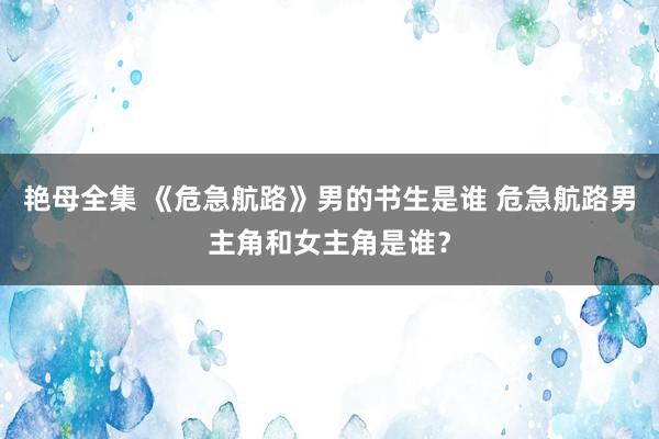 艳母全集 《危急航路》男的书生是谁 危急航路男主角和女主角是谁？