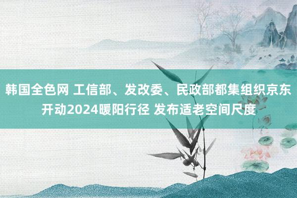 韩国全色网 工信部、发改委、民政部都集组织京东开动2024暖阳行径 发布适老空间尺度