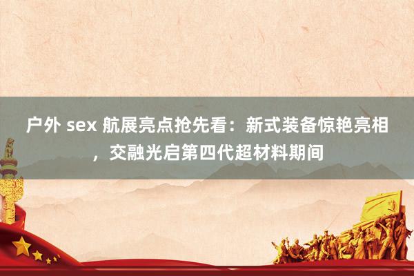 户外 sex 航展亮点抢先看：新式装备惊艳亮相，交融光启第四代超材料期间