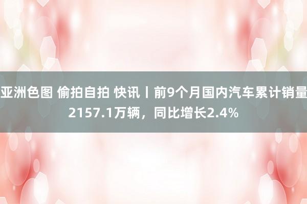 亚洲色图 偷拍自拍 快讯丨前9个月国内汽车累计销量2157.1万辆，同比增长2.4%