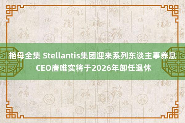 艳母全集 Stellantis集团迎来系列东谈主事养息 CEO唐唯实将于2026年卸任退休