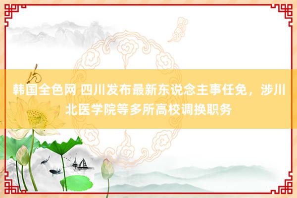 韩国全色网 四川发布最新东说念主事任免，涉川北医学院等多所高校调换职务