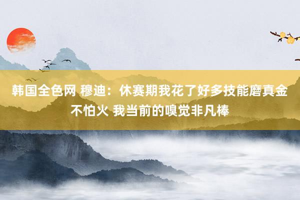 韩国全色网 穆迪：休赛期我花了好多技能磨真金不怕火 我当前的嗅觉非凡棒