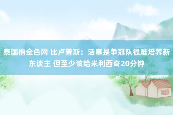 泰国撸全色网 比卢普斯：活塞是争冠队很难培养新东谈主 但至少该给米利西奇20分钟