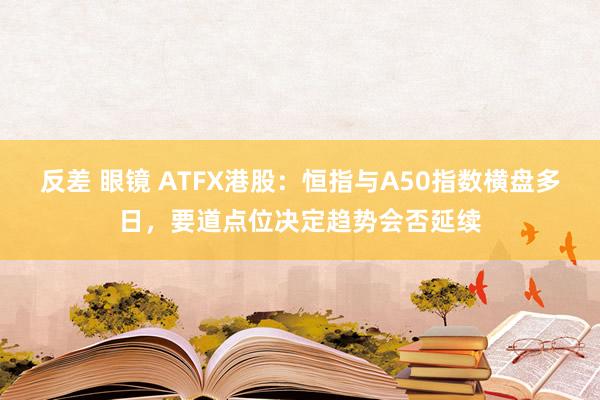 反差 眼镜 ATFX港股：恒指与A50指数横盘多日，要道点位决定趋势会否延续