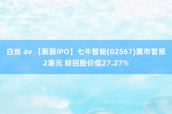 白丝 av 【新股IPO】七牛智能(02567)黑市暂报2港元 较招股价低27.27%