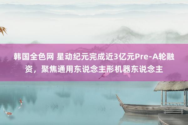 韩国全色网 星动纪元完成近3亿元Pre-A轮融资，聚焦通用东说念主形机器东说念主