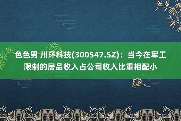 色色男 川环科技(300547.SZ)：当今在军工限制的居品收入占公司收入比重相配小