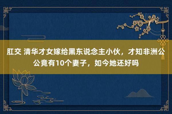 肛交 清华才女嫁给黑东说念主小伙，才知非洲公公竟有10个妻子，如今她还好吗