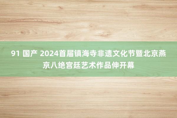 91 国产 2024首届镇海寺非遗文化节暨北京燕京八绝宫廷艺术作品伸开幕