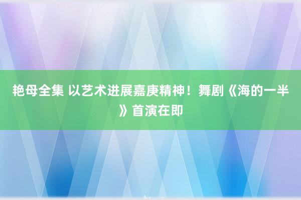 艳母全集 以艺术进展嘉庚精神！舞剧《海的一半》首演在即