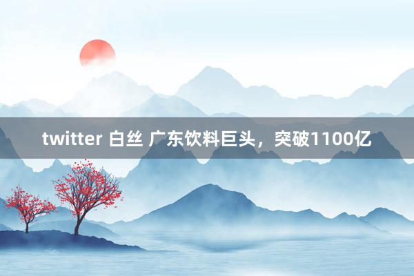 twitter 白丝 广东饮料巨头，突破1100亿