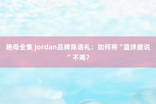 艳母全集 Jordan品牌陈诰礼：如何将“篮球据说”不竭？