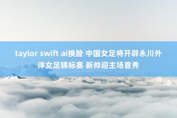 taylor swift ai换脸 中国女足将开辟永川外洋女足锦标赛 新帅迎主场首秀