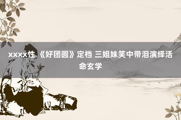 xxxx性 《好团圆》定档 三姐妹笑中带泪演绎活命玄学