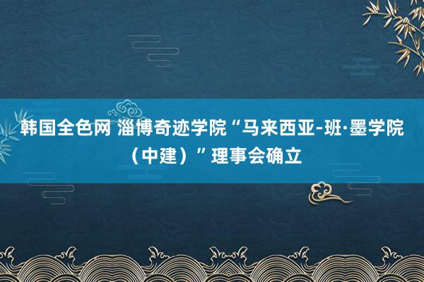 韩国全色网 淄博奇迹学院“马来西亚-班·墨学院（中建）”理事会确立