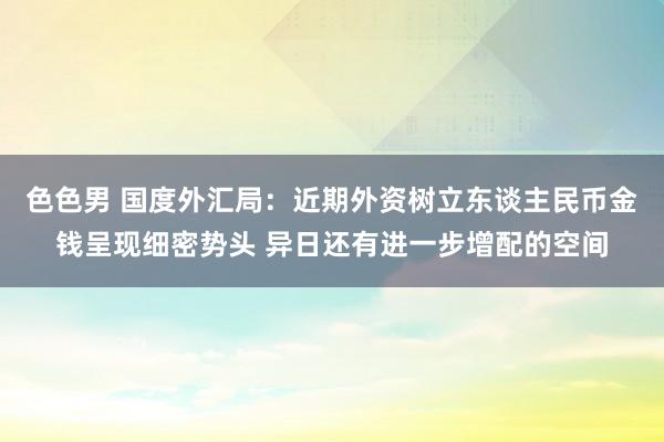 色色男 国度外汇局：近期外资树立东谈主民币金钱呈现细密势头 异日还有进一步增配的空间